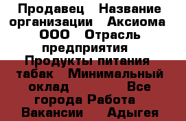 Продавец › Название организации ­ Аксиома, ООО › Отрасль предприятия ­ Продукты питания, табак › Минимальный оклад ­ 18 000 - Все города Работа » Вакансии   . Адыгея респ.